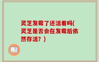 灵芝发霉了还活着吗(灵芝是否会在发霉后依然存活？)