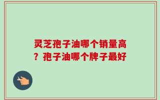 灵芝孢子油哪个销量高？孢子油哪个牌子最好