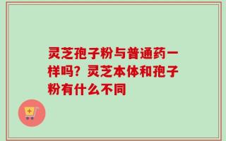 灵芝孢子粉与普通药一样吗？灵芝本体和孢子粉有什么不同