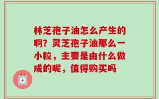 林芝孢子油怎么产生的啊？灵芝孢子油那么一小粒，主要是由什么做成的呢，值得购买吗