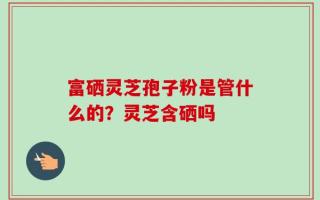 富硒灵芝孢子粉是管什么的？灵芝含硒吗