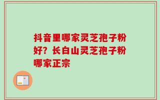 抖音里哪家灵芝孢子粉好？长白山灵芝孢子粉哪家正宗