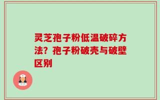 灵芝孢子粉低温破碎方法？孢子粉破壳与破壁区别