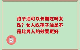 孢子油可以长期吃吗女性？女人吃孢子油是不是比男人的效果更好