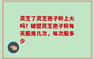 灵芝了灵芝孢子粉上火吗？破壁灵芝孢子粉每天服用几次，每次服多少