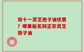 双十一灵芝孢子油优惠？哪里能买到正宗灵芝孢子油