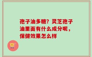 孢子油多糖？灵芝孢子油里面有什么成分呢，保健效果怎么样