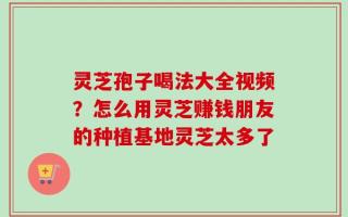 灵芝孢子喝法大全视频？怎么用灵芝赚钱朋友的种植基地灵芝太多了
