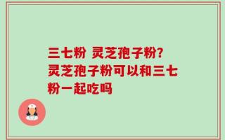 三七粉 灵芝孢子粉？灵芝孢子粉可以和三七粉一起吃吗