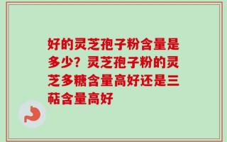 好的灵芝孢子粉含量是多少？灵芝孢子粉的灵芝多糖含量高好还是三萜含量高好