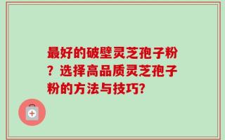 最好的破壁灵芝孢子粉？选择高品质灵芝孢子粉的方法与技巧？