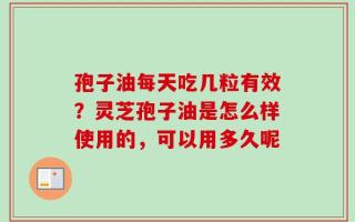 孢子油每天吃几粒有效？灵芝孢子油是怎么样使用的，可以用多久呢