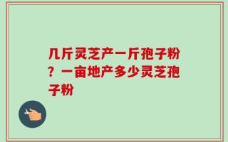 几斤灵芝产一斤孢子粉？一亩地产多少灵芝孢子粉
