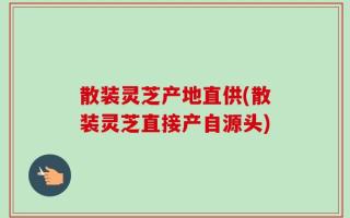 散装灵芝产地直供(散装灵芝直接产自源头)