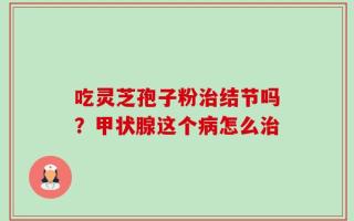 吃灵芝孢子粉治结节吗？甲状腺这个病怎么治