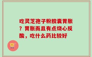 吃灵芝孢子粉胶囊胃胀？胃胀而且有点烧心反酸，吃什么药比较好