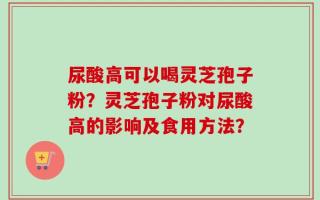 尿酸高可以喝灵芝孢子粉？灵芝孢子粉对尿酸高的影响及食用方法？