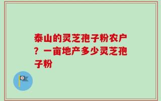 泰山的灵芝孢子粉农户？一亩地产多少灵芝孢子粉
