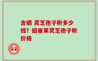 含硒 灵芝孢子粉多少钱？纽崔莱灵芝孢子粉价格