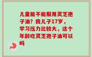 儿童能不能服用灵芝孢子油？我儿子17岁，学习压力比较大，这个年龄吃灵芝孢子油可以吗