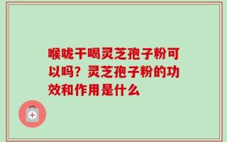 喉咙干喝灵芝孢子粉可以吗？灵芝孢子粉的功效和作用是什么