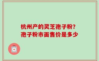 杭州产的灵芝孢子粉？孢子粉市面售价是多少