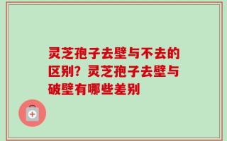 灵芝孢子去壁与不去的区别？灵芝孢子去壁与破壁有哪些差别