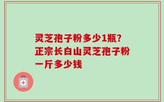 灵芝孢子粉多少1瓶？正宗长白山灵芝孢子粉一斤多少钱