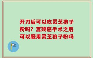开刀后可以吃灵芝孢子粉吗？宫颈癌手术之后可以服用灵芝孢子粉吗