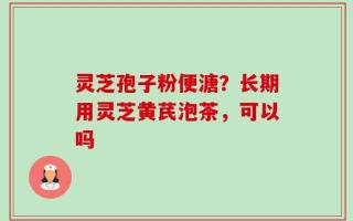 灵芝孢子粉便溏？长期用灵芝黄芪泡茶，可以吗