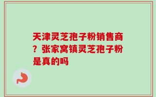 天津灵芝孢子粉销售商？张家窝镇灵芝孢子粉是真的吗