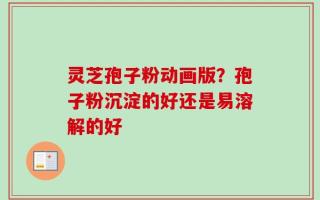 灵芝孢子粉动画版？孢子粉沉淀的好还是易溶解的好