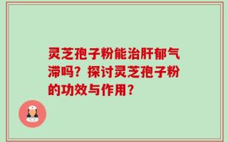 灵芝孢子粉能治肝郁气滞吗？探讨灵芝孢子粉的功效与作用？