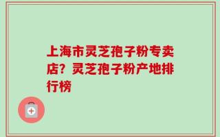 上海市灵芝孢子粉专卖店？灵芝孢子粉产地排行榜