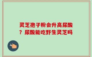 灵芝孢子粉会升高尿酸？尿酸能吃野生灵芝吗