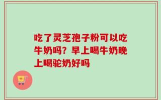 吃了灵芝孢子粉可以吃牛奶吗？早上喝牛奶晚上喝驼奶好吗