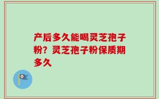 产后多久能喝灵芝孢子粉？灵芝孢子粉保质期多久