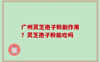 广州灵芝孢子粉副作用？灵芝孢子粉能吃吗