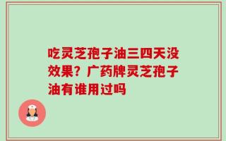 吃灵芝孢子油三四天没效果？广药牌灵芝孢子油有谁用过吗