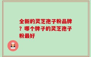 全新的灵芝孢子粉品牌？哪个牌子的灵芝孢子粉最好