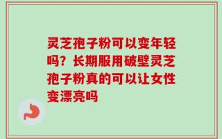灵芝孢子粉可以变年轻吗？长期服用破壁灵芝孢子粉真的可以让女性变漂亮吗
