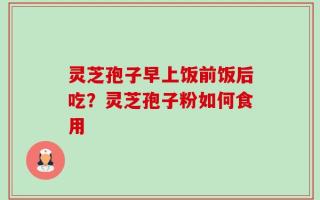 灵芝孢子早上饭前饭后吃？灵芝孢子粉如何食用