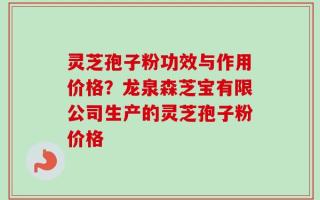 灵芝孢子粉功效与作用价格？龙泉森芝宝有限公司生产的灵芝孢子粉价格
