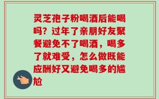 灵芝孢子粉喝酒后能喝吗？过年了亲朋好友聚餐避免不了喝酒，喝多了就难受，怎么做既能应酬好又避免喝多的尴尬