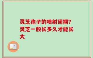 灵芝孢子的喷射周期？灵芝一般长多久才能长大