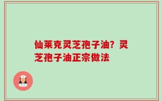 仙莱克灵芝孢子油？灵芝孢子油正宗做法