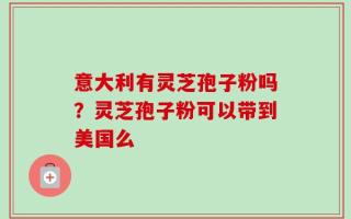 意大利有灵芝孢子粉吗？灵芝孢子粉可以带到美国么