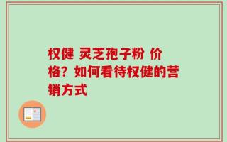 权健 灵芝孢子粉 价格？如何看待权健的营销方式