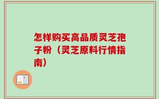 怎样购买高品质灵芝孢子粉（灵芝原料行情指南）