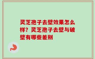 灵芝孢子去壁效果怎么样？灵芝孢子去壁与破壁有哪些差别